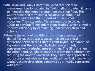 Both Lillian and Frank Gilbreth believed that scientific
   management as formulated by Taylor fell short when it came
   to managing the human element on the shop floor. The
   Gilbreths helped formulate a constructive critique of
   Taylorism which had the support of other successful
   managers. They expanded Taylor's methods in the early
   1900s to develop "Time and Motion Studies“ which aimed to
   improve efficiency by eliminating unnecessary steps and
   actions.
Although the work of the Gilbreths is often associated with
   that of Taylor, there was a substantial philosophical
   difference between the Gilbreths and Taylor. The symbol of
   Taylorism was the stopwatch; Taylor was primarily
   concerned with reducing process times. The Gilbreths, on
   the other hand, sought to make processes more efficient by
   reducing the motions involved. They saw their approach as
   more concerned with workers' welfare than Taylorism, which
   workers themselves often perceived as primarily concerned
   with profit.
 