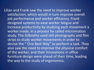 Lilian and Frank saw the need to improve worker
   satisfaction, which would in turn improve overall
   job performance and worker efficiency. Frank
   designed systems to ease worker fatigue and
   increase productivity by studying each movement a
   worker made, in a process he called micromotion
   study. The Gilbreths used still photographs and film
   strips to study worker movements in order to
   devise the “ One Best Way” to perform a task. They
   also saw the need to improve the physical comfort
   of the worker, and their innovations in office
   furniture design were ahead of their time, leading
   the way to the study of ergonomics.
 