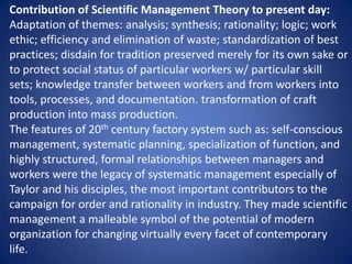 Contribution of Scientific Management Theory to present day:
Adaptation of themes: analysis; synthesis; rationality; logic; work
ethic; efficiency and elimination of waste; standardization of best
practices; disdain for tradition preserved merely for its own sake or
to protect social status of particular workers w/ particular skill
sets; knowledge transfer between workers and from workers into
tools, processes, and documentation. transformation of craft
production into mass production.
The features of 20th century factory system such as: self-conscious
management, systematic planning, specialization of function, and
highly structured, formal relationships between managers and
workers were the legacy of systematic management especially of
Taylor and his disciples, the most important contributors to the
campaign for order and rationality in industry. They made scientific
management a malleable symbol of the potential of modern
organization for changing virtually every facet of contemporary
life.
 