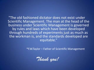 "The old fashioned dictator does not exist under
Scientific Management. The man at the head of the
business under Scientific Management is governed
   by rules and laws which have been developed
 through hundreds of experiments just as much as
 the workman is, and the standards developed are
                    equitable.“

           *F.W.Taylor – Father of Scientific Management


                  Thank you!
 