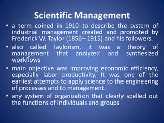 Scientific Management
• a term coined in 1910 to describe the system of
  industrial management created and promoted by
  Frederick W. Taylor (1856– 1915) and his followers.
• also called Taylorism, it was a theory of
  management that analyzed and synthesized
  workflows
• main objective was improving economic efficiency,
  especially labor productivity. It was one of the
  earliest attempts to apply science to the engineering
  of processes and to management.
• any system of organization that clearly spelled out
  the functions of individuals and groups
 