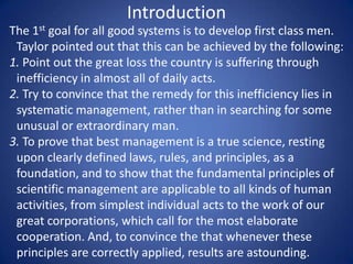 Introduction
The 1st goal for all good systems is to develop first class men.
 Taylor pointed out that this can be achieved by the following:
1. Point out the great loss the country is suffering through
 inefficiency in almost all of daily acts.
2. Try to convince that the remedy for this inefficiency lies in
 systematic management, rather than in searching for some
 unusual or extraordinary man.
3. To prove that best management is a true science, resting
 upon clearly defined laws, rules, and principles, as a
 foundation, and to show that the fundamental principles of
 scientific management are applicable to all kinds of human
 activities, from simplest individual acts to the work of our
 great corporations, which call for the most elaborate
 cooperation. And, to convince the that whenever these
 principles are correctly applied, results are astounding.
 