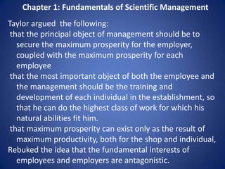 Chapter 1: Fundamentals of Scientific Management
Taylor argued the following:
 that the principal object of management should be to
   secure the maximum prosperity for the employer,
   coupled with the maximum prosperity for each
   employee
 that the most important object of both the employee and
   the management should be the training and
   development of each individual in the establishment, so
   that he can do the highest class of work for which his
   natural abilities fit him.
 that maximum prosperity can exist only as the result of
   maximum productivity, both for the shop and individual,
Rebuked the idea that the fundamental interests of
   employees and employers are antagonistic.
 