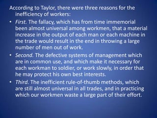 According to Taylor, there were three reasons for the
  inefficiency of workers:
• First. The fallacy, which has from time immemorial
  been almost universal among workmen, that a material
  increase in the output of each man or each machine in
  the trade would result in the end in throwing a large
  number of men out of work.
• Second. The defective systems of management which
  are in common use, and which make it necessary for
  each workman to soldier, or work slowly, in order that
  he may protect his own best interests.
• Third. The inefficient rule-of-thumb methods, which
  are still almost universal in all trades, and in practicing
  which our workmen waste a large part of their effort.
 