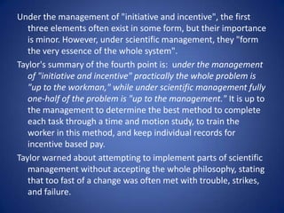 Under the management of "initiative and incentive", the first
   three elements often exist in some form, but their importance
   is minor. However, under scientific management, they "form
   the very essence of the whole system".
Taylor's summary of the fourth point is: under the management
   of "initiative and incentive" practically the whole problem is
   "up to the workman," while under scientific management fully
   one-half of the problem is "up to the management." It is up to
   the management to determine the best method to complete
   each task through a time and motion study, to train the
   worker in this method, and keep individual records for
   incentive based pay.
Taylor warned about attempting to implement parts of scientific
   management without accepting the whole philosophy, stating
   that too fast of a change was often met with trouble, strikes,
   and failure.
 