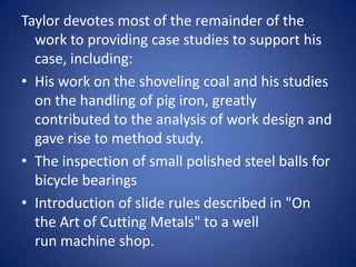 Taylor devotes most of the remainder of the
  work to providing case studies to support his
  case, including:
• His work on the shoveling coal and his studies
  on the handling of pig iron, greatly
  contributed to the analysis of work design and
  gave rise to method study.
• The inspection of small polished steel balls for
  bicycle bearings
• Introduction of slide rules described in "On
  the Art of Cutting Metals" to a well
  run machine shop.
 