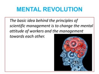 MENTAL REVOLUTION
The basic idea behind the principles of
scientific management is to change the mental
attitude of workers and the management
towards each other.
 