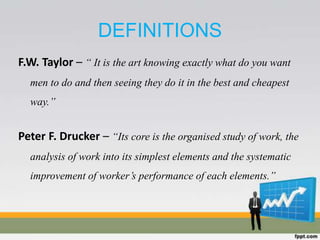 DEFINITIONS
F.W. Taylor – “ It is the art knowing exactly what do you want
men to do and then seeing they do it in the best and cheapest
way.”
Peter F. Drucker – “Its core is the organised study of work, the
analysis of work into its simplest elements and the systematic
improvement of worker’s performance of each elements.”
 