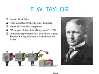 F. W. TAYLOR
 Born in 1856, USA
 From a small apprentice to Chief Engineer
 Father of Scientific Management
 “Principles of Scientific Management” – 1909
 Conducted experiments in Midvale Steel Works,
Simonds Rolling Machine & Bethlehem Steel
Works.
 