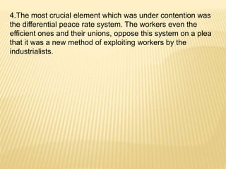 4.The most crucial element which was under contention was
the differential peace rate system. The workers even the
efficient ones and their unions, oppose this system on a plea
that it was a new method of exploiting workers by the
industrialists.
 