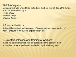 3.Job Analysis:-
Job analysis was undertaken to find out the best way of doing the things.
Can be determined by :-
Time Study.
Motion Study.
Fatigue Study .
4.Standardisation:-
It should be maintained in respect of instrument and tools, period of
work , amount of work, cost of production etc.
5.Scientific selection and training of workers:-
In this he said workers should be selected on the basis of their
education , work experience , aptitude, physical strength etc.
 