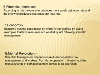 6.Financial Incentives:-
According to this the one who produces more would get more rate and
the one who produces less would get less rate.
7.Economy:-
Economy was the basic factor by which Taylor clarified by giving
examples that how resources are wasted by not following scientific
management.
8.Mental Revolution:-
Scientific Management depends on mutual cooperation b/w
management and workers. For this co-operation , there should be
mental change in both parties from conflict to co-operation.
 