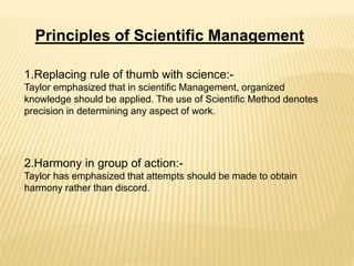 Principles of Scientific Management
1.Replacing rule of thumb with science:-
Taylor emphasized that in scientific Management, organized
knowledge should be applied. The use of Scientific Method denotes
precision in determining any aspect of work.
2.Harmony in group of action:-
Taylor has emphasized that attempts should be made to obtain
harmony rather than discord.
 