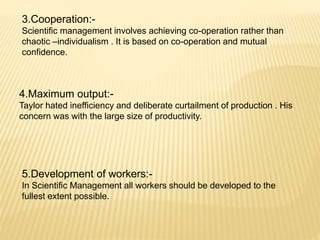 3.Cooperation:-
Scientific management involves achieving co-operation rather than
chaotic –individualism . It is based on co-operation and mutual
confidence.
4.Maximum output:-
Taylor hated inefficiency and deliberate curtailment of production . His
concern was with the large size of productivity.
5.Development of workers:-
In Scientific Management all workers should be developed to the
fullest extent possible.
 