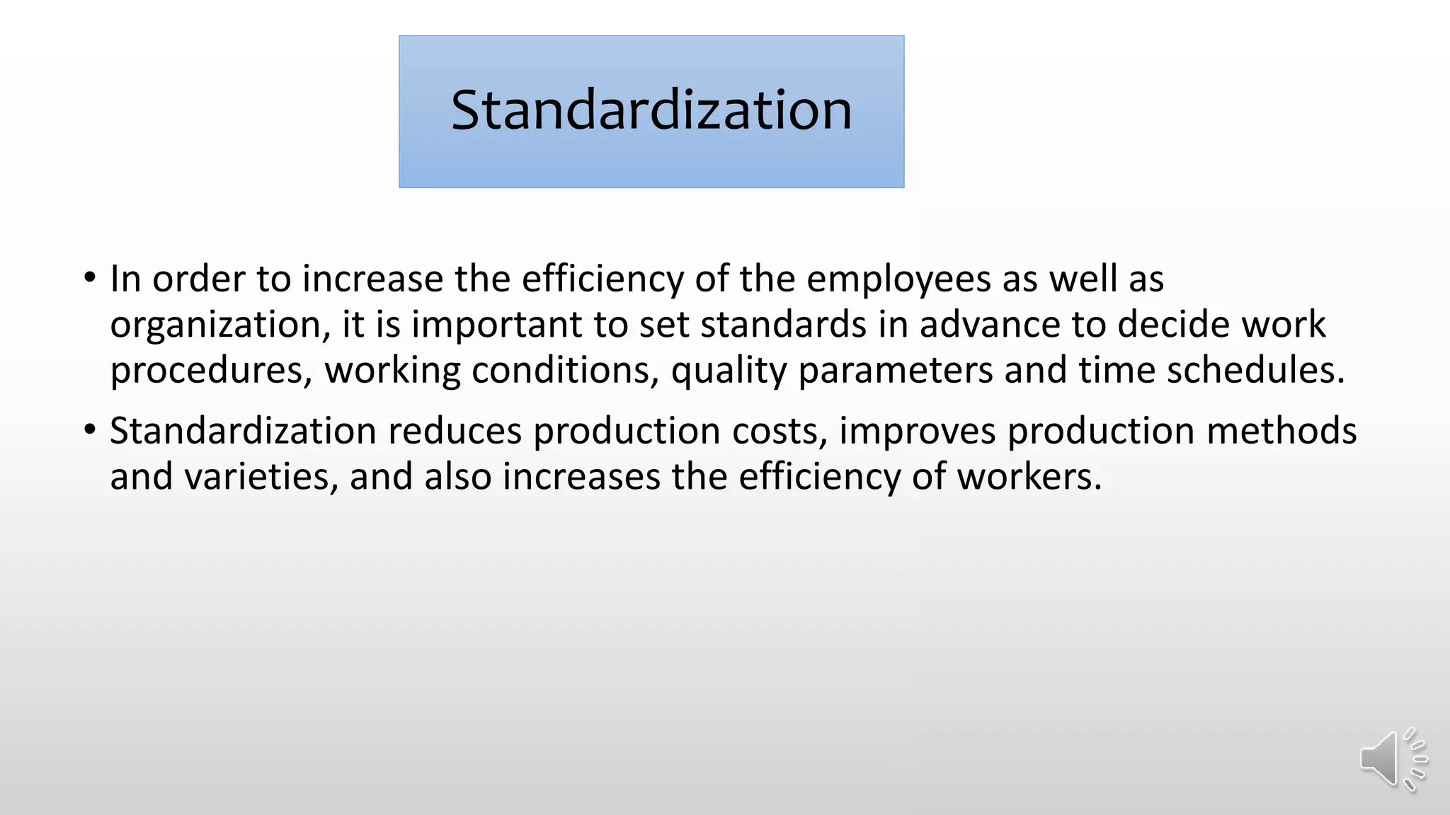 Standardization
• In order to increase the efficiency of the employees as well as
organization, it is important to set standards in advance to decide work
procedures, working conditions, quality parameters and time schedules.
• Standardization reduces production costs, improves production methods
and varieties, and also increases the efficiency of workers.
 