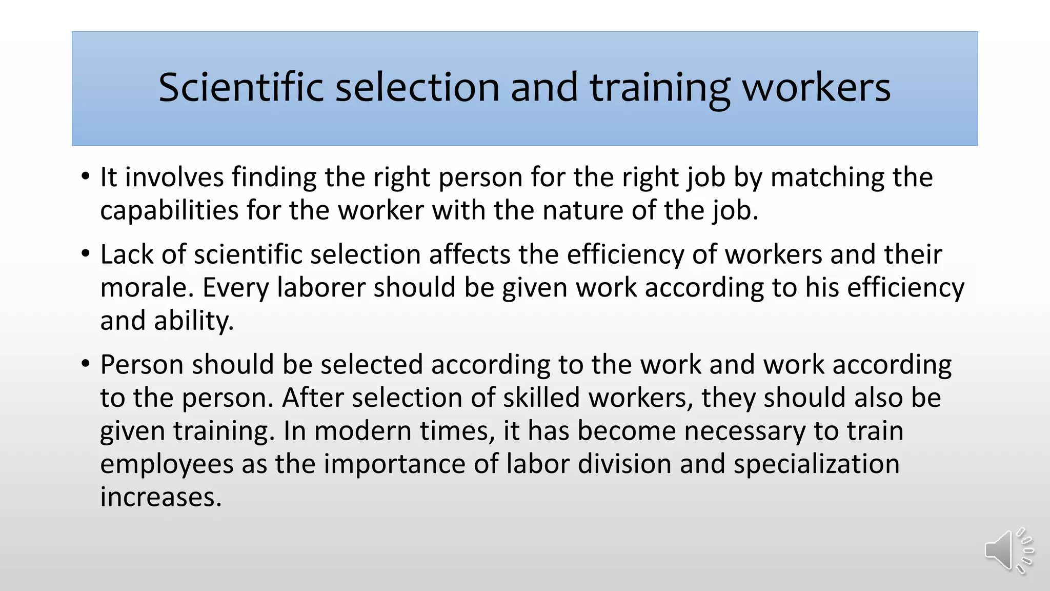 Scientific selection and training workers
• It involves finding the right person for the right job by matching the
capabilities for the worker with the nature of the job.
• Lack of scientific selection affects the efficiency of workers and their
morale. Every laborer should be given work according to his efficiency
and ability.
• Person should be selected according to the work and work according
to the person. After selection of skilled workers, they should also be
given training. In modern times, it has become necessary to train
employees as the importance of labor division and specialization
increases.
 