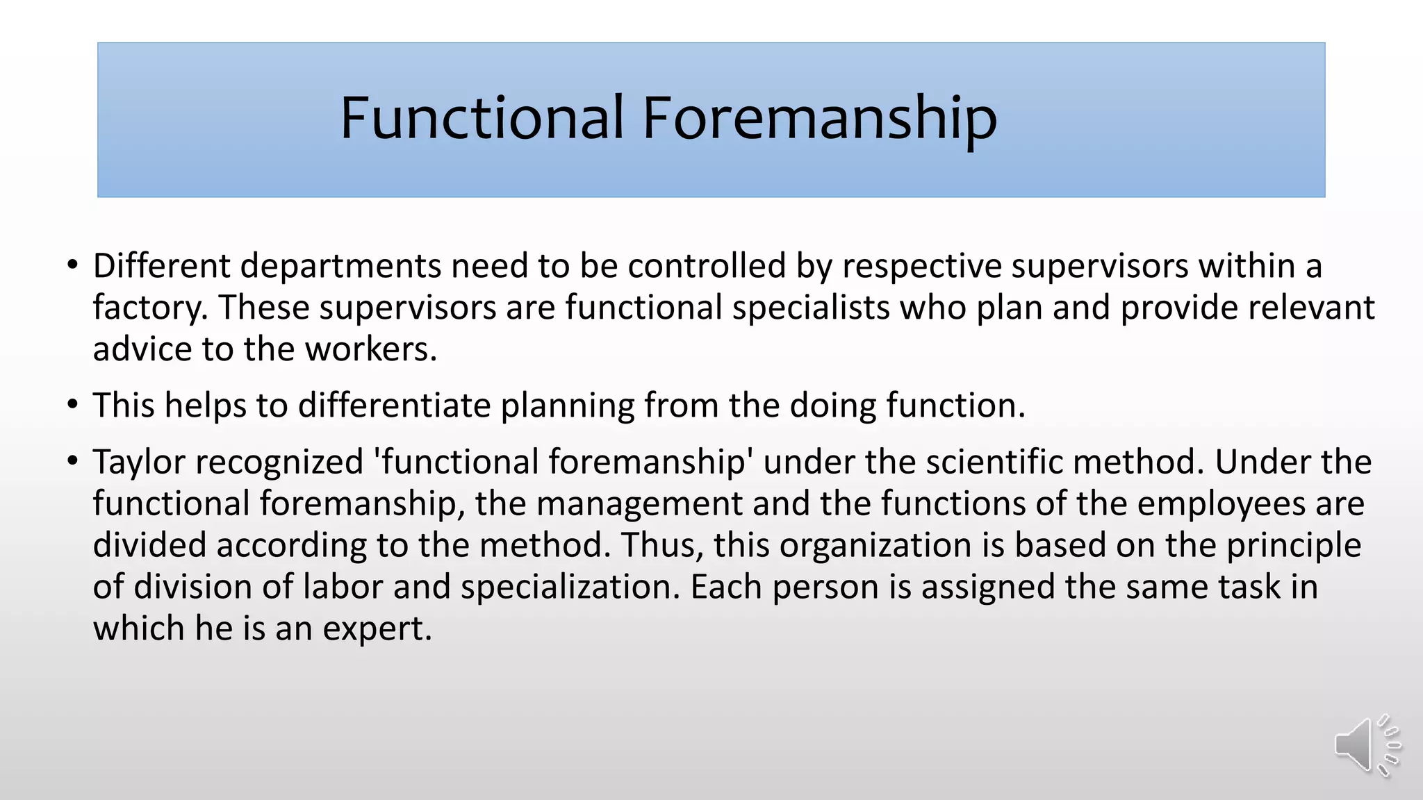 Functional Foremanship
• Different departments need to be controlled by respective supervisors within a
factory. These supervisors are functional specialists who plan and provide relevant
advice to the workers.
• This helps to differentiate planning from the doing function.
• Taylor recognized 'functional foremanship' under the scientific method. Under the
functional foremanship, the management and the functions of the employees are
divided according to the method. Thus, this organization is based on the principle
of division of labor and specialization. Each person is assigned the same task in
which he is an expert.
 