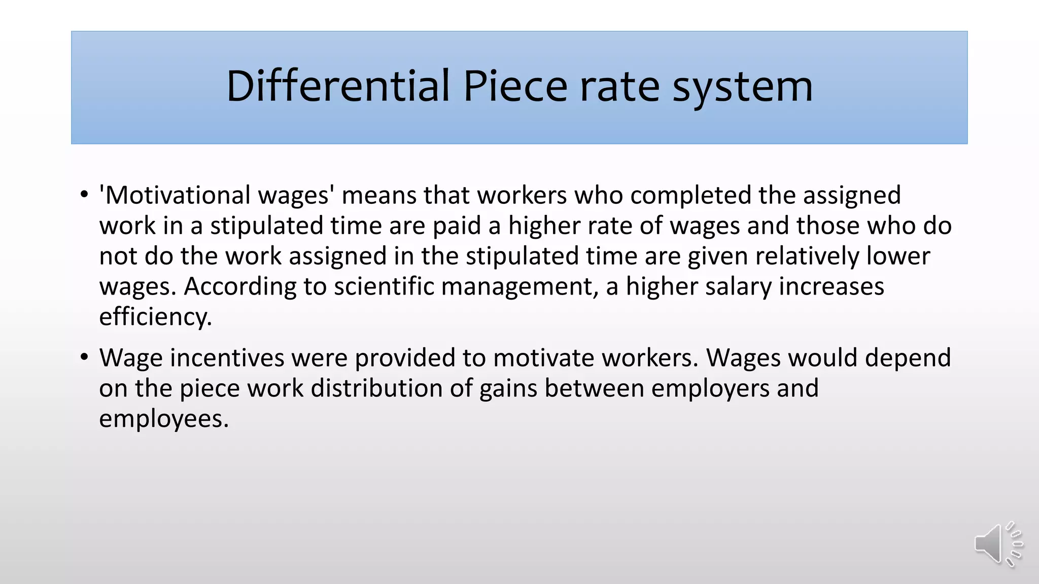 Differential Piece rate system
• 'Motivational wages' means that workers who completed the assigned
work in a stipulated time are paid a higher rate of wages and those who do
not do the work assigned in the stipulated time are given relatively lower
wages. According to scientific management, a higher salary increases
efficiency.
• Wage incentives were provided to motivate workers. Wages would depend
on the piece work distribution of gains between employers and
employees.
 