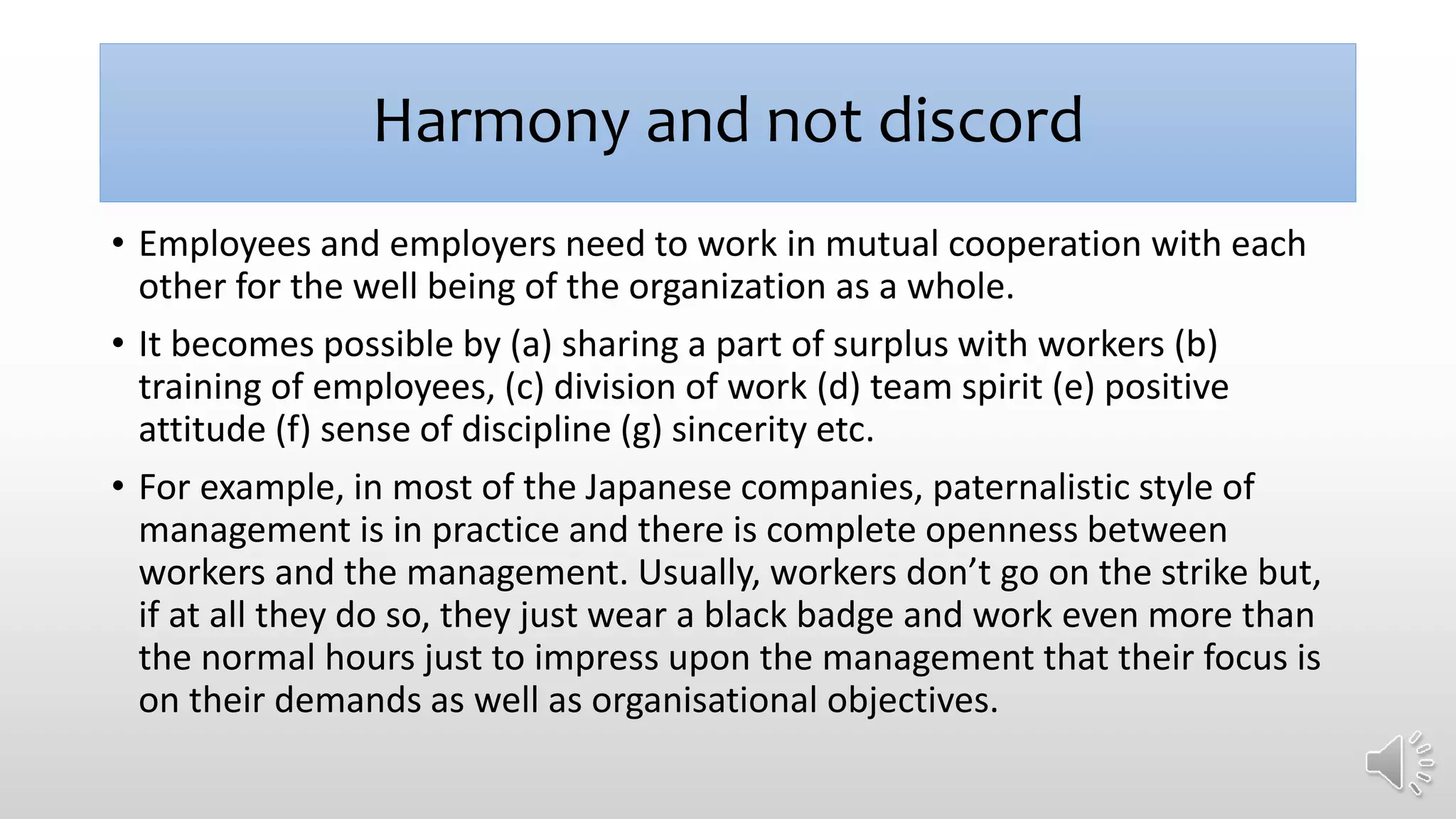 Harmony and not discord
• Employees and employers need to work in mutual cooperation with each
other for the well being of the organization as a whole.
• It becomes possible by (a) sharing a part of surplus with workers (b)
training of employees, (c) division of work (d) team spirit (e) positive
attitude (f) sense of discipline (g) sincerity etc.
• For example, in most of the Japanese companies, paternalistic style of
management is in practice and there is complete openness between
workers and the management. Usually, workers don’t go on the strike but,
if at all they do so, they just wear a black badge and work even more than
the normal hours just to impress upon the management that their focus is
on their demands as well as organisational objectives.
 
