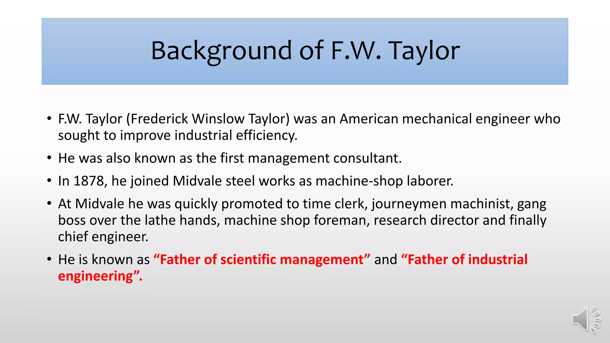 Background of F.W. Taylor
• F.W. Taylor (Frederick Winslow Taylor) was an American mechanical engineer who
sought to improve industrial efficiency.
• He was also known as the first management consultant.
• In 1878, he joined Midvale steel works as machine-shop laborer.
• At Midvale he was quickly promoted to time clerk, journeymen machinist, gang
boss over the lathe hands, machine shop foreman, research director and finally
chief engineer.
• He is known as “Father of scientific management” and “Father of industrial
engineering”.
 