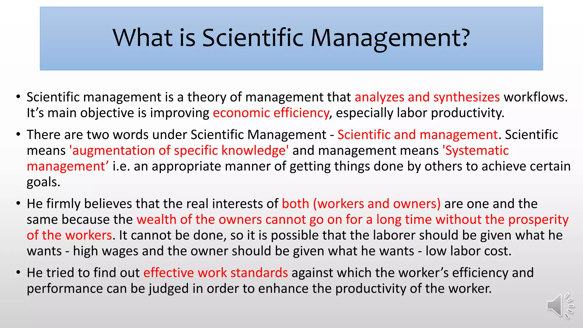 What is Scientific Management?
• Scientific management is a theory of management that analyzes and synthesizes workflows.
It’s main objective is improving economic efficiency, especially labor productivity.
• There are two words under Scientific Management - Scientific and management. Scientific
means 'augmentation of specific knowledge' and management means 'Systematic
management’ i.e. an appropriate manner of getting things done by others to achieve certain
goals.
• He firmly believes that the real interests of both (workers and owners) are one and the
same because the wealth of the owners cannot go on for a long time without the prosperity
of the workers. It cannot be done, so it is possible that the laborer should be given what he
wants - high wages and the owner should be given what he wants - low labor cost.
• He tried to find out effective work standards against which the worker’s efficiency and
performance can be judged in order to enhance the productivity of the worker.
 