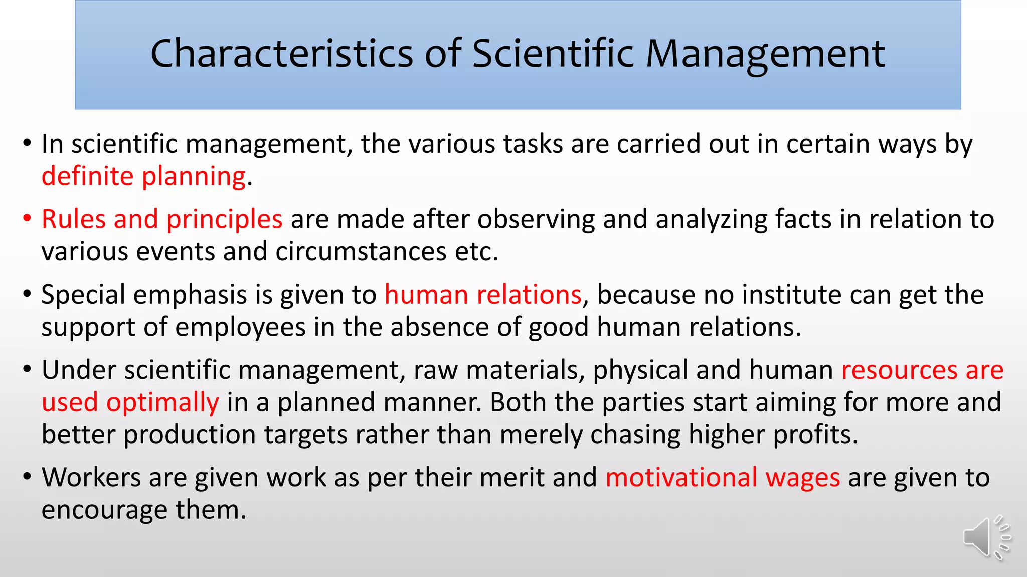 Characteristics of Scientific Management
• In scientific management, the various tasks are carried out in certain ways by
definite planning.
• Rules and principles are made after observing and analyzing facts in relation to
various events and circumstances etc.
• Special emphasis is given to human relations, because no institute can get the
support of employees in the absence of good human relations.
• Under scientific management, raw materials, physical and human resources are
used optimally in a planned manner. Both the parties start aiming for more and
better production targets rather than merely chasing higher profits.
• Workers are given work as per their merit and motivational wages are given to
encourage them.
 