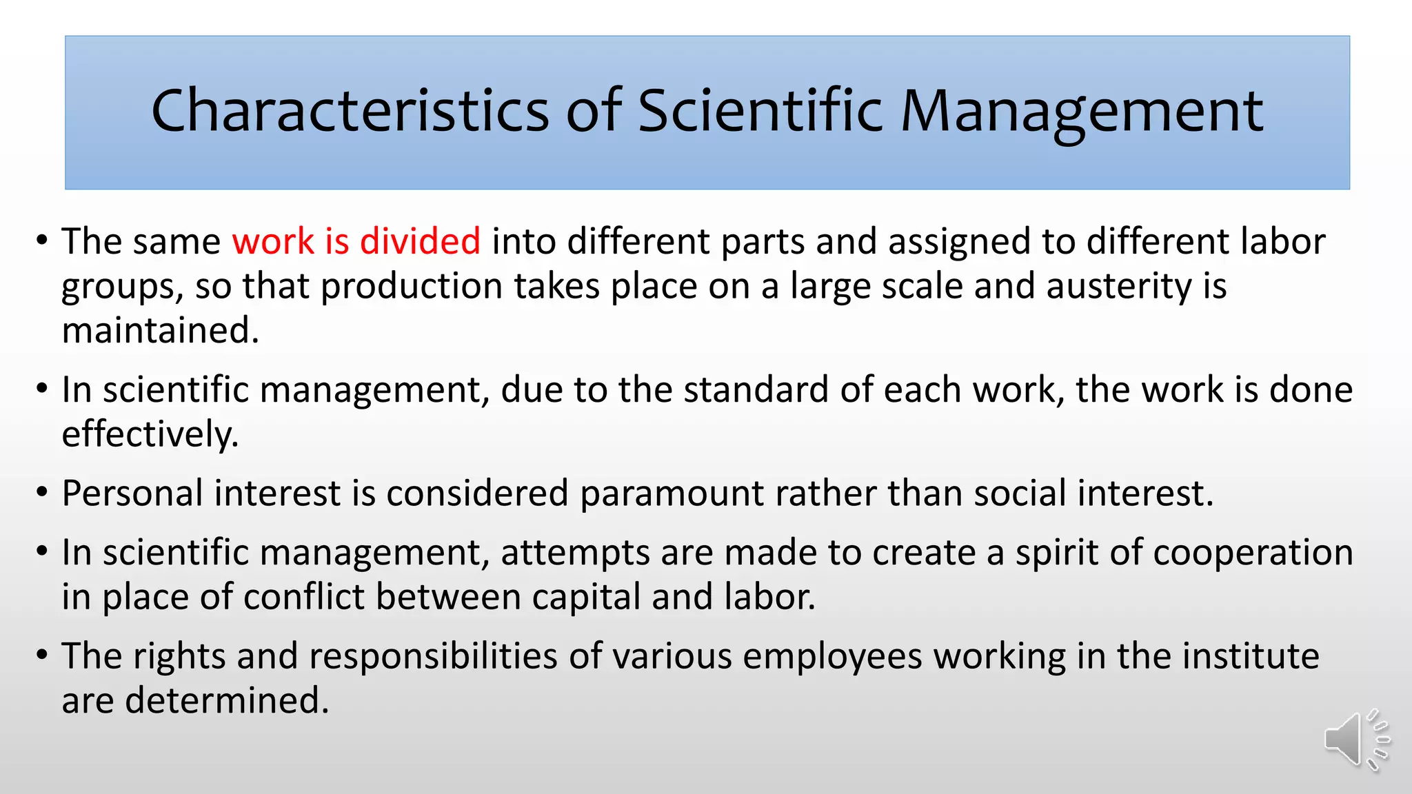 Characteristics of Scientific Management
• The same work is divided into different parts and assigned to different labor
groups, so that production takes place on a large scale and austerity is
maintained.
• In scientific management, due to the standard of each work, the work is done
effectively.
• Personal interest is considered paramount rather than social interest.
• In scientific management, attempts are made to create a spirit of cooperation
in place of conflict between capital and labor.
• The rights and responsibilities of various employees working in the institute
are determined.
 