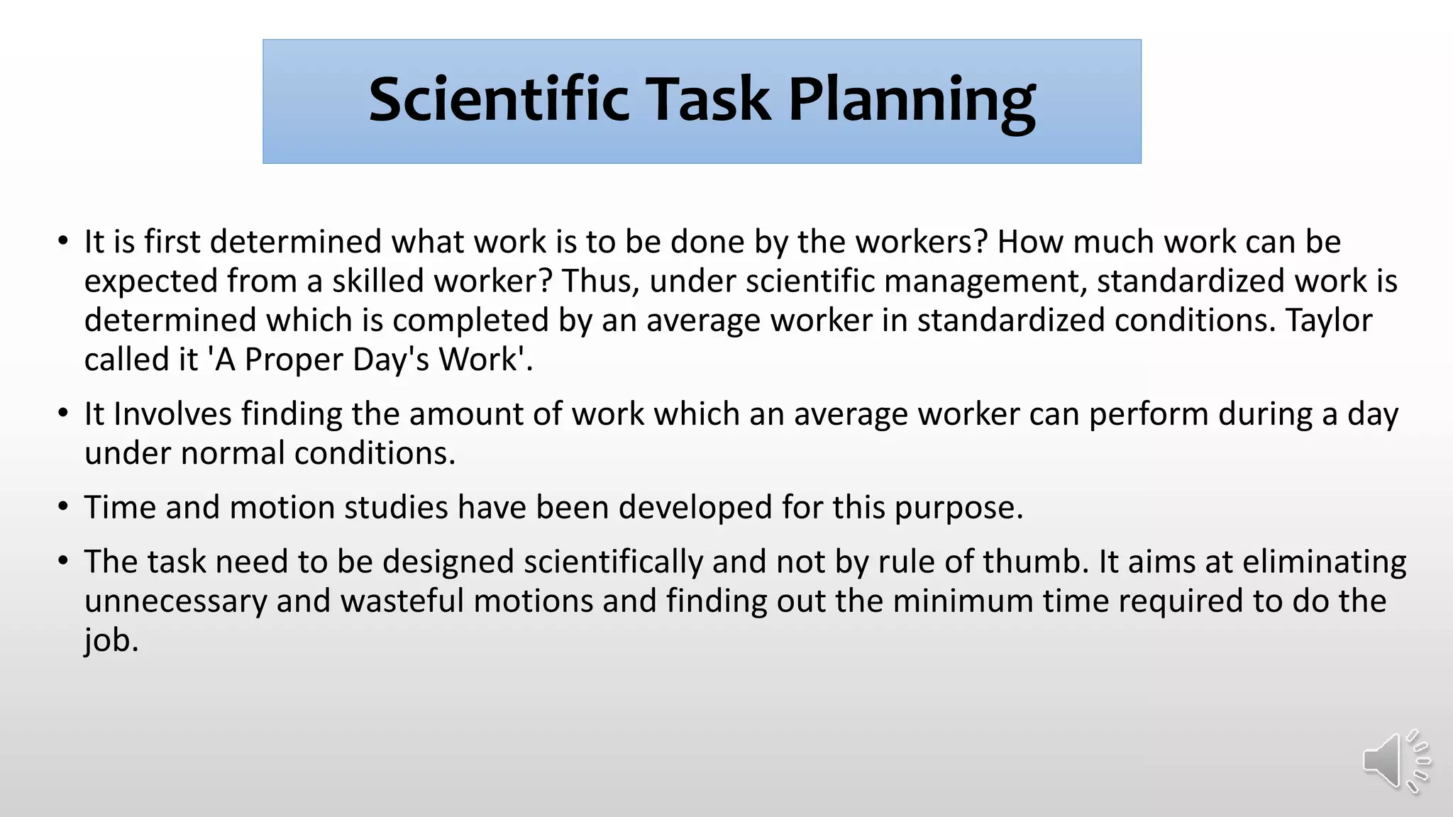 Scientific Task Planning
• It is first determined what work is to be done by the workers? How much work can be
expected from a skilled worker? Thus, under scientific management, standardized work is
determined which is completed by an average worker in standardized conditions. Taylor
called it 'A Proper Day's Work'.
• It Involves finding the amount of work which an average worker can perform during a day
under normal conditions.
• Time and motion studies have been developed for this purpose.
• The task need to be designed scientifically and not by rule of thumb. It aims at eliminating
unnecessary and wasteful motions and finding out the minimum time required to do the
job.
 