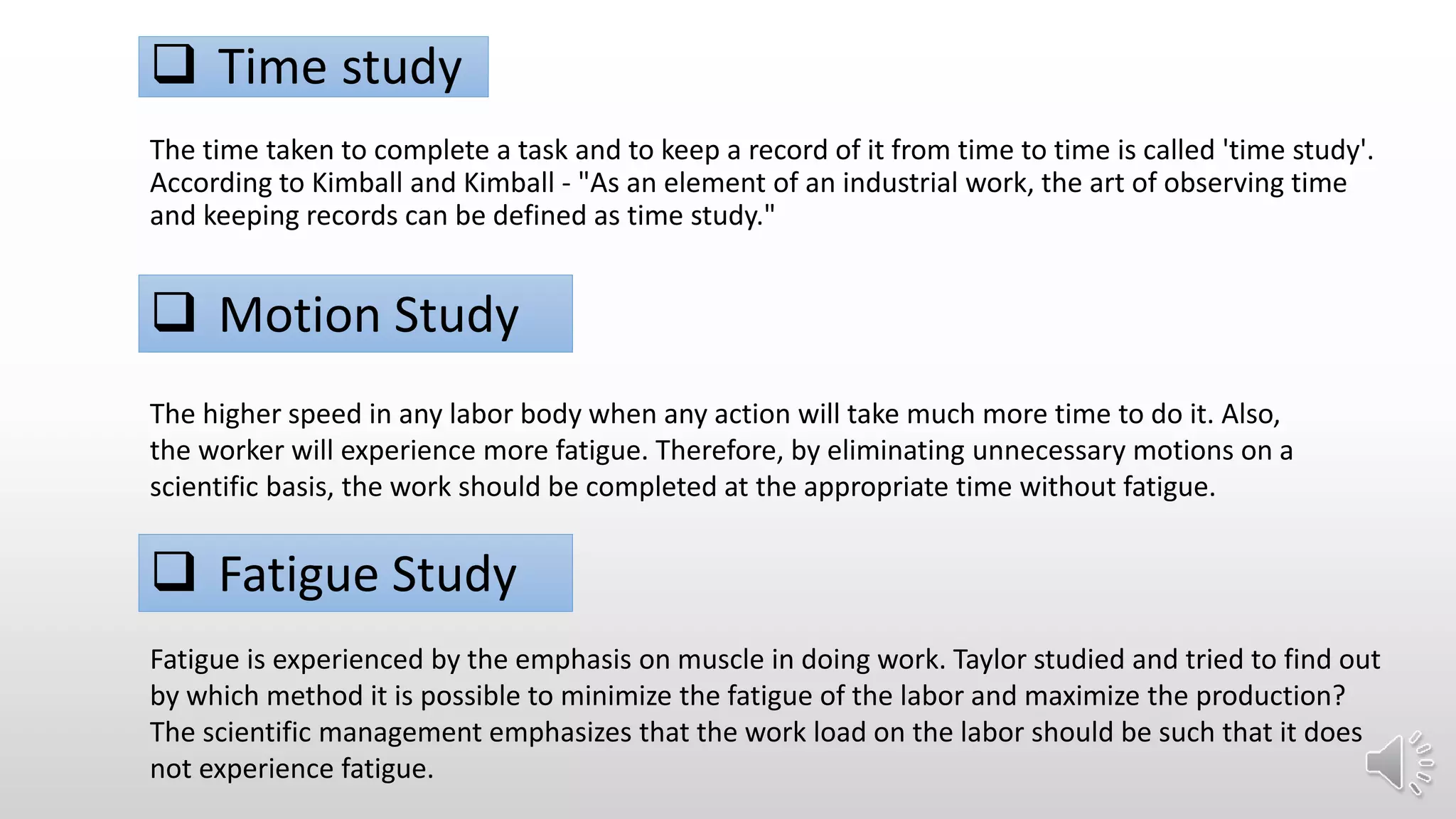  Time study
The time taken to complete a task and to keep a record of it from time to time is called 'time study'.
According to Kimball and Kimball - "As an element of an industrial work, the art of observing time
and keeping records can be defined as time study."
 Motion Study
The higher speed in any labor body when any action will take much more time to do it. Also,
the worker will experience more fatigue. Therefore, by eliminating unnecessary motions on a
scientific basis, the work should be completed at the appropriate time without fatigue.
 Fatigue Study
Fatigue is experienced by the emphasis on muscle in doing work. Taylor studied and tried to find out
by which method it is possible to minimize the fatigue of the labor and maximize the production?
The scientific management emphasizes that the work load on the labor should be such that it does
not experience fatigue.
 