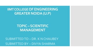 IIMTCOLLEGEOF ENGINEERING
GREATER NOIDA (U.P)
TOPIC –SCIENTIFIC
MANAGEMENT
SUBMITTEDTO – DR. K N CHAUBEY
SUBMITTED BY – DIVYA SHARMA
 