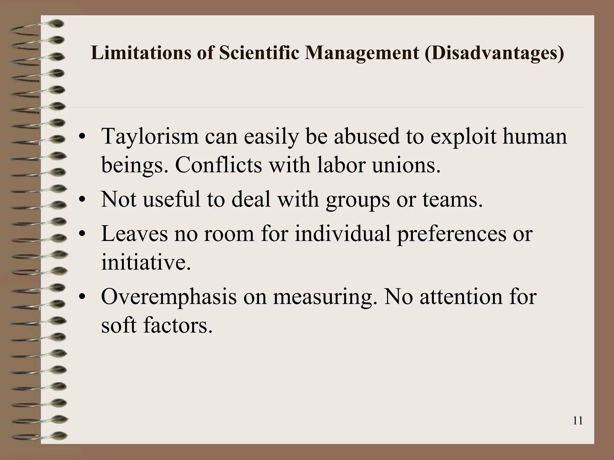 Limitations of Scientific Management (Disadvantages)
• Taylorism can easily be abused to exploit human
beings. Conflicts with labor unions.
• Not useful to deal with groups or teams.
• Leaves no room for individual preferences or
initiative.
• Overemphasis on measuring. No attention for
soft factors.
11
 