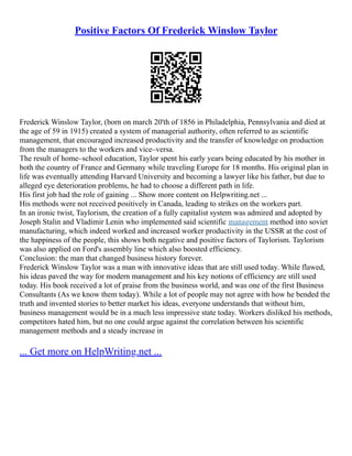 Positive Factors Of Frederick Winslow Taylor
Frederick Winslow Taylor, (born on march 20'th of 1856 in Philadelphia, Pennsylvania and died at
the age of 59 in 1915) created a system of managerial authority, often referred to as scientific
management, that encouraged increased productivity and the transfer of knowledge on production
from the managers to the workers and vice–versa.
The result of home–school education, Taylor spent his early years being educated by his mother in
both the country of France and Germany while traveling Europe for 18 months. His original plan in
life was eventually attending Harvard University and becoming a lawyer like his father, but due to
alleged eye deterioration problems, he had to choose a different path in life.
His first job had the role of gaining ... Show more content on Helpwriting.net ...
His methods were not received positively in Canada, leading to strikes on the workers part.
In an ironic twist, Taylorism, the creation of a fully capitalist system was admired and adopted by
Joseph Stalin and Vladimir Lenin who implemented said scientific management method into soviet
manufacturing, which indeed worked and increased worker productivity in the USSR at the cost of
the happiness of the people, this shows both negative and positive factors of Taylorism. Taylorism
was also applied on Ford's assembly line which also boosted efficiency.
Conclusion: the man that changed business history forever.
Frederick Winslow Taylor was a man with innovative ideas that are still used today. While flawed,
his ideas paved the way for modern management and his key notions of efficiency are still used
today. His book received a lot of praise from the business world, and was one of the first Business
Consultants (As we know them today). While a lot of people may not agree with how he bended the
truth and invented stories to better market his ideas, everyone understands that without him,
business management would be in a much less impressive state today. Workers disliked his methods,
competitors hated him, but no one could argue against the correlation between his scientific
management methods and a steady increase in
... Get more on HelpWriting.net ...
 