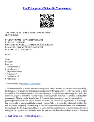 The Principles Of Scientific Management
THE PRINCIPLES OF SCIENTIFIC MANAGEMENT
(TAYLORISM)
STUDENT NAME : SOWMITH VATSAVAI
ROLL NO : 120908246
BRANCH : INDUSTRIAL AND PRODUCTION ENGG.
E–MAIL ID : SOWMITH.V@GMAIL.COM
CONTACT NO : 09740459479
INDEX
Sl.no
Contents
Page No.
1 Fundamentals 2
2 Introduction 5
3 Experimentation 6
4 Principles 9
5 Conclusion 15
6 References 16
1.Fundamentals of Scientific Management
1.1 Introduction The principal object of management should be to secure the maximum prosperity
for the employer, coupled with the maximum prosperity for each employee. It would seem to be so
self–evident that maximum prosperity for the employer, coupled with maximum prosperity for the
employee, ought to be the two leading objects of management, that even to state this fact should be
unnecessary. No one can be found who will deny that in the case of any single individual the
greatest prosperity can exist only when that individual has reached his highest state of efficiency;
that is, when he is turning out his largest daily output. Why is it, in the face of the self–evident fact
that maximum prosperity can exist only as the result of the determined effort of each workman to
turn out each day his largest possible day 's work, that the great majority of our men are deliberately
doing just the opposite, and that even when the men have the best of intentions their work is in most
... Get more on HelpWriting.net ...
 