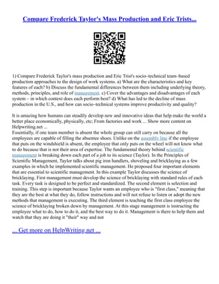 Compare Frederick Taylor's Mass Production and Eric Trists...
1) Compare Frederick Taylor's mass production and Eric Trist's socio–technical team–based
production approaches to the design of work systems. a) What are the characteristics and key
features of each? b) Discuss the fundamental differences between them including underlying theory,
methods, principles, and role of management. c) Cover the advantages and disadvantages of each
system – in which context does each perform best? d) What has led to the decline of mass
production in the U.S., and how can socio–technical systems improve productivity and quality?
It is amazing how humans can steadily develop new and innovative ideas that help make the world a
better place economically, physically, etc; From factories and work ... Show more content on
Helpwriting.net ...
Essentially, if one team member is absent the whole group can still carry on because all the
employees are capable of filling the absentee shoes. Unlike on the assembly line if the employee
that puts on the windshield is absent, the employee that only puts on the wheel will not know what
to do because that is not their area of expertise. The fundamental theory behind scientific
management is breaking down each part of a job to its science (Taylor). In the Principles of
Scientific Management, Taylor talks about pig iron handlers, shoveling and bricklaying as a few
examples in which he implemented scientific management. He proposed four important elements
that are essential to scientific management. In this example Taylor discusses the science of
bricklaying. First management must develop the science of bricklaying with standard rules of each
task. Every task is designed to be perfect and standardized. The second element is selection and
training. This step is important because Taylor wants an employee who is "first class," meaning that
they are the best at what they do, follow instructions and will not refuse to listen or adopt the new
methods that management is executing. The third element is teaching the first class employee the
science of bricklaying broken down by management. At this stage management is instructing the
employee what to do, how to do it, and the best way to do it. Management is there to help them and
watch that they are doing it "their" way and not
... Get more on HelpWriting.net ...
 