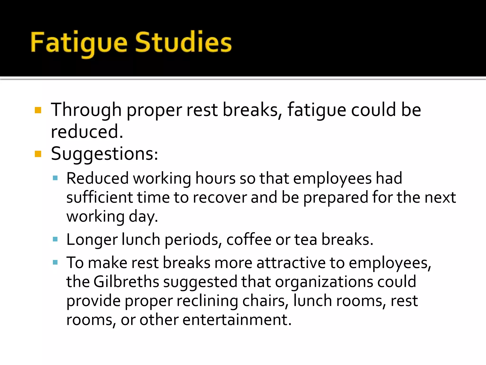  Through proper rest breaks, fatigue could be
reduced.
 Suggestions:
 Reduced working hours so that employees had
sufficient time to recover and be prepared for the next
working day.
 Longer lunch periods, coffee or tea breaks.
 To make rest breaks more attractive to employees,
the Gilbreths suggested that organizations could
provide proper reclining chairs, lunch rooms, rest
rooms, or other entertainment.
 