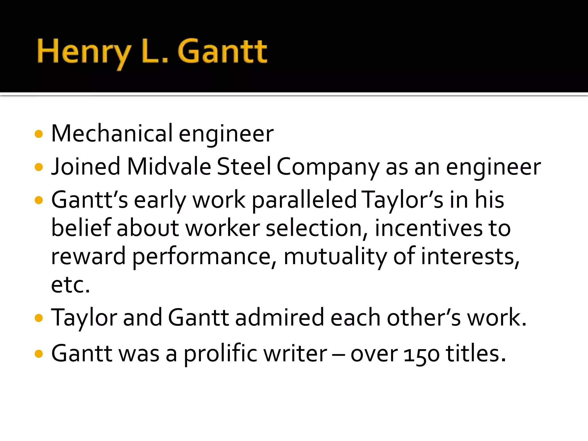  Mechanical engineer
 Joined Midvale Steel Company as an engineer
 Gantt’s early work paralleledTaylor’s in his
belief about worker selection, incentives to
reward performance, mutuality of interests,
etc.
 Taylor and Gantt admired each other’s work.
 Gantt was a prolific writer – over 150 titles.
 