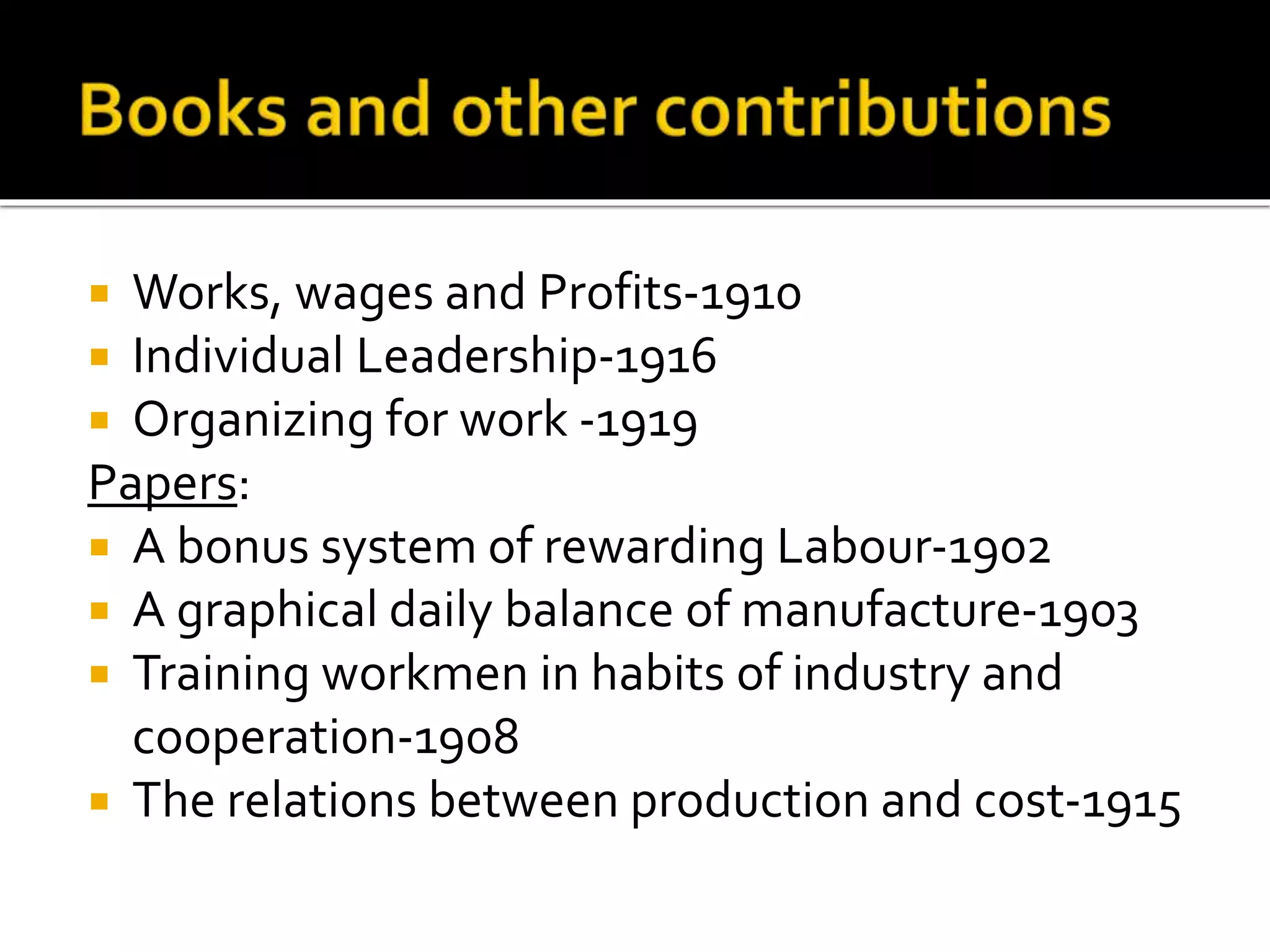  Works, wages and Profits-1910
 Individual Leadership-1916
 Organizing for work -1919
Papers:
 A bonus system of rewarding Labour-1902
 A graphical daily balance of manufacture-1903
 Training workmen in habits of industry and
cooperation-1908
 The relations between production and cost-1915
 