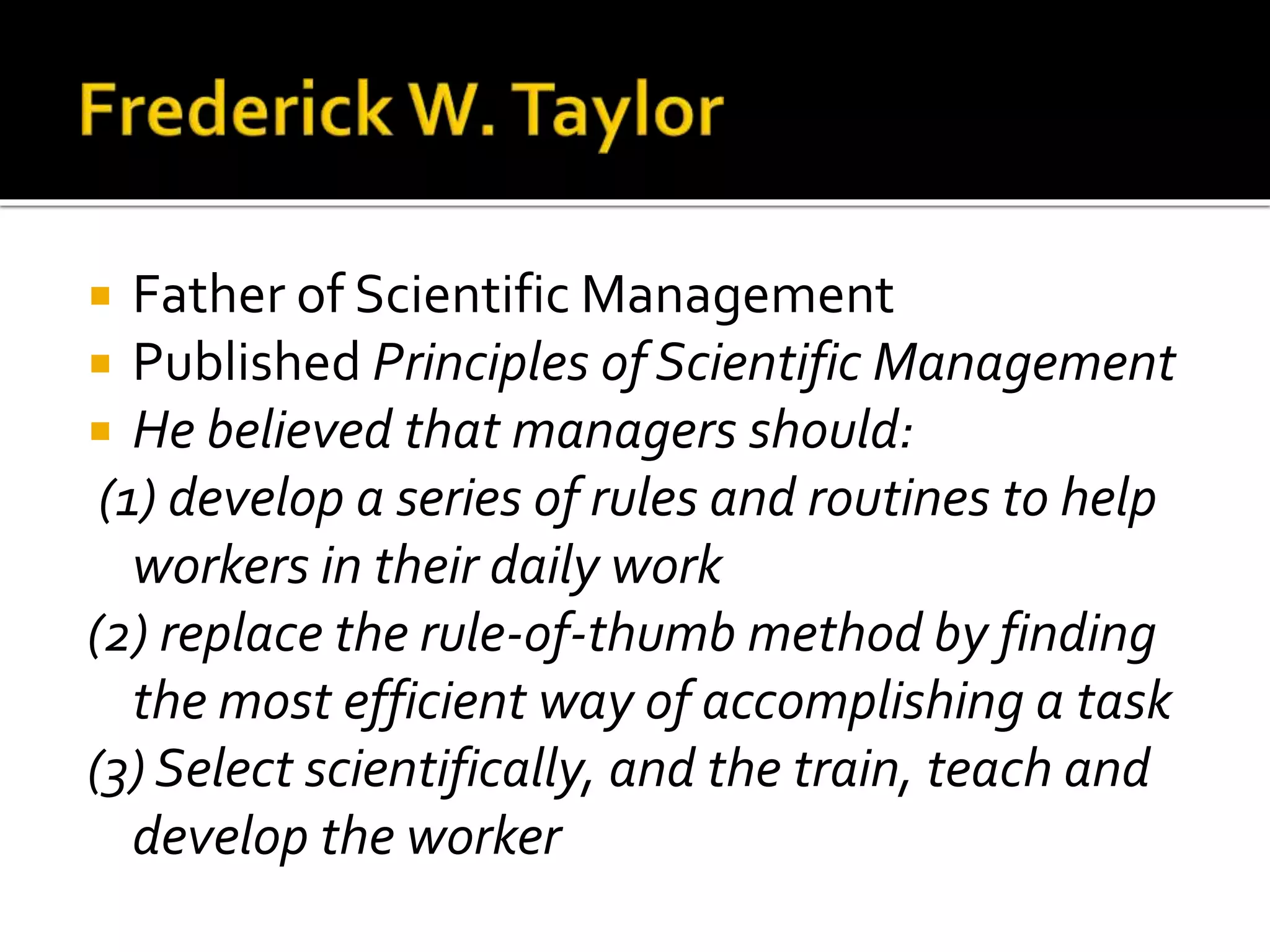  Father of Scientific Management
 Published Principles of Scientific Management
 He believed that managers should:
(1) develop a series of rules and routines to help
workers in their daily work
(2) replace the rule-of-thumb method by finding
the most efficient way of accomplishing a task
(3) Select scientifically, and the train, teach and
develop the worker
 
