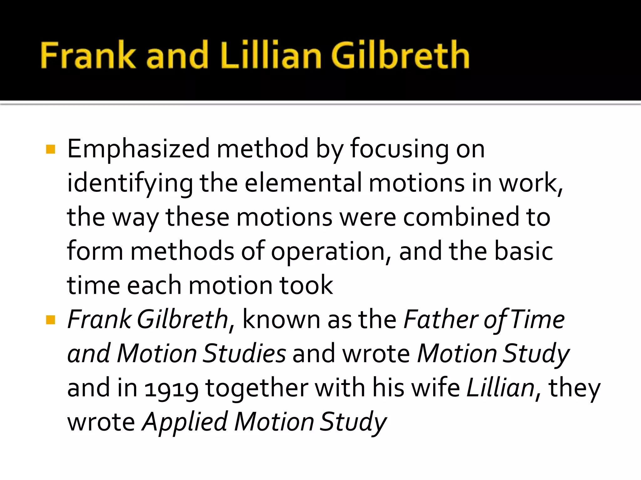  Emphasized method by focusing on
identifying the elemental motions in work,
the way these motions were combined to
form methods of operation, and the basic
time each motion took
 Frank Gilbreth, known as the Father ofTime
and Motion Studies and wrote Motion Study
and in 1919 together with his wife Lillian, they
wrote Applied Motion Study
 