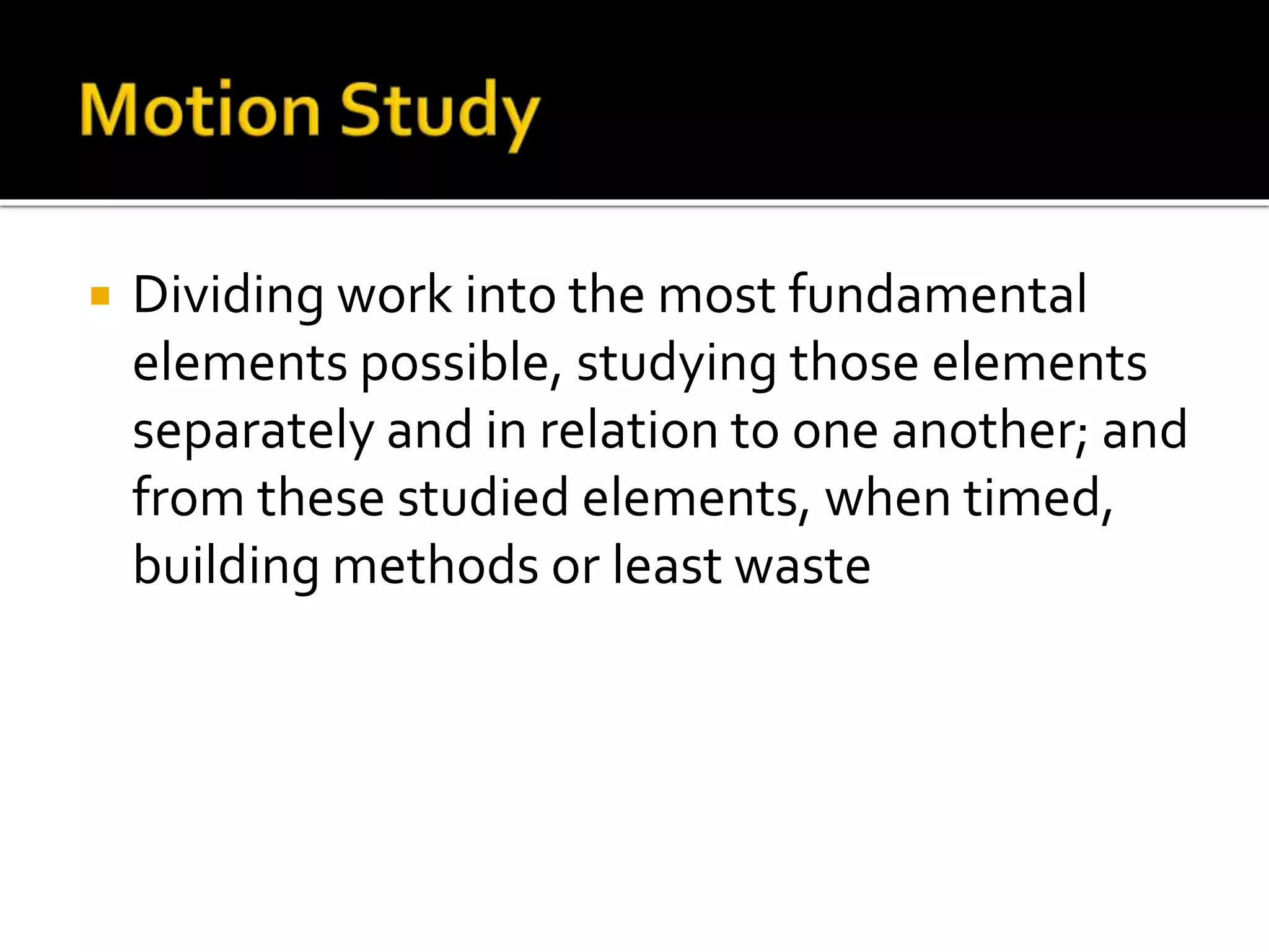  Dividing work into the most fundamental
elements possible, studying those elements
separately and in relation to one another; and
from these studied elements, when timed,
building methods or least waste
 