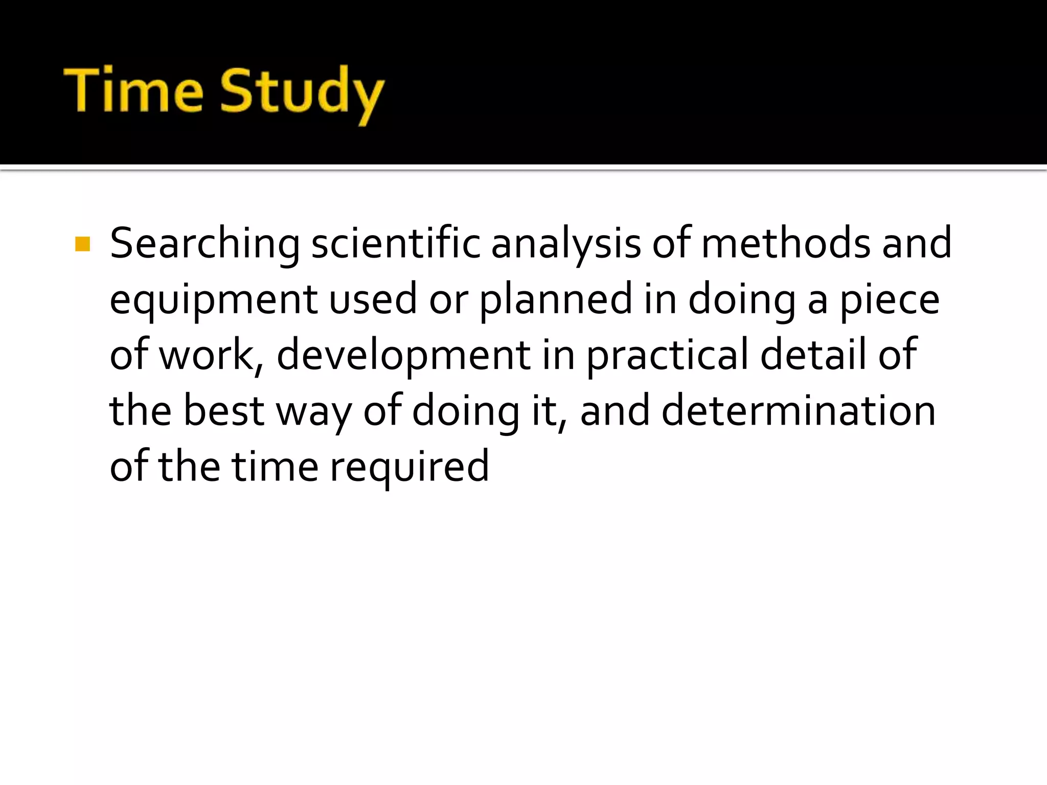  Searching scientific analysis of methods and
equipment used or planned in doing a piece
of work, development in practical detail of
the best way of doing it, and determination
of the time required
 
