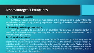 Advantages/Benefits
3. Quick decision making:
Planning ahead of time and prompt decision making are few good aspects of
scientific management theory.
4. Benefit to customers:
With the help of scientific management theory there is triple benefits for the
consumers. Consumers pay fewer prices and are able to get best quality products. They
are also able to attain better living standards.
5. Cost of production is reduced:
The mechanization and latest use of technology in production of goods enhances
productivity. Since there is enhanced large scale production, there is decrease in per
unit cost of production.
 