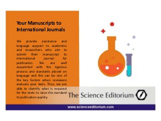 Your Manuscripts to
International Journals
We provide assistance and
language support to academics
and researchers who aim to
submit their manuscript to
international journal for
publication. We are well
acquainted with the rigorous
process and standards placed on
language and this can be one of
the key factors when reviewers
evaluate your texts. Thus, we are
able to identify what is required
for the texts to raise the standard
to publication quality.
 