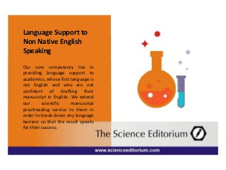 Language Support to
Non Native English
Speaking
Our core competency lies in
providing language support to
academics, whose first language is
not English and who are not
confident of drafting their
manuscript in English. We extend
our scientific manuscript
proofreading service to them in
order to break down any language
barriers so that the result speaks
for their success.
 