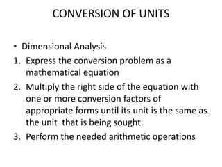 CONVERSION OF UNITS
• Dimensional Analysis
1. Express the conversion problem as a
mathematical equation
2. Multiply the right side of the equation with
one or more conversion factors of
appropriate forms until its unit is the same as
the unit that is being sought.
3. Perform the needed arithmetic operations
 