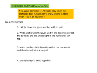 A frequent comment is , “It looks easy when my
professor does it, but I don’t know where to start
when I try it on my own. “
FOUR STEP RECIPE
1. Write down the given number with its unit
2. Write a ratio with the given unit in the denominator (at
the bottom) and the unit sought in the numerator (0n
top)
3. Insert numbers into the ratio so that the numerator
and the denominator are equal
4. Multiply Steps 1 and 3 together
COOKBOOK DIMENSIONAL ANALYSIS
 