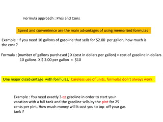 Formula approach : Pros and Cons
Speed and convenience are the main advantages of using memorized formulas
Example : If you need 10 gallons of gasoline that sells for $2.00 per gallon, how much is
the cost ?
Formula : (number of gallons purchased ) X (cost in dollars per gallon) = cost of gasoline in dollars
10 gallons X $ 2.00 per gallon = $10
One major disadvantage with formulas, Careless use of units, formulas don’t always work
Example : You need exactly 3 qt gasoline in order to start your
vacation with a full tank and the gasoline sells by the pint for 25
cents per pint, How much money will it cost you to top off your gas
tank ?
 