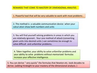REWARDS THAT COME TO MASTERY OF DIMENSIONAL ANALYSIS
1. Powerful tool that will be very valuable to work with most problems .
2. The method is a valuable communication device when your
calcul ation show both numbers and units
3. You will find yourself solving problems in areas in which you
are relatively ignorant . Your one method of attack (converting
given units into desired units ) can sometimes be enough to
solve difficult and unfamiliar problems.
4. Taken together, your ability to solve unfamiliar problems and
your ability to solve problems without memorized formulas
increase your effective intelligence.
5. You can derive “ very quicly” the formulas that Newton etc. took decades to
derive. (adding hindsight to your mastery of the dimensional analysis. )
 