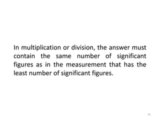 39
In multiplication or division, the answer must
contain the same number of significant
figures as in the measurement that has the
least number of significant figures.
 