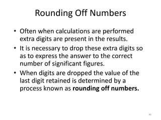 46
Rounding Off Numbers
• Often when calculations are performed
extra digits are present in the results.
• It is necessary to drop these extra digits so
as to express the answer to the correct
number of significant figures.
• When digits are dropped the value of the
last digit retained is determined by a
process known as rounding off numbers.
 